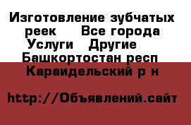 Изготовление зубчатых реек . - Все города Услуги » Другие   . Башкортостан респ.,Караидельский р-н